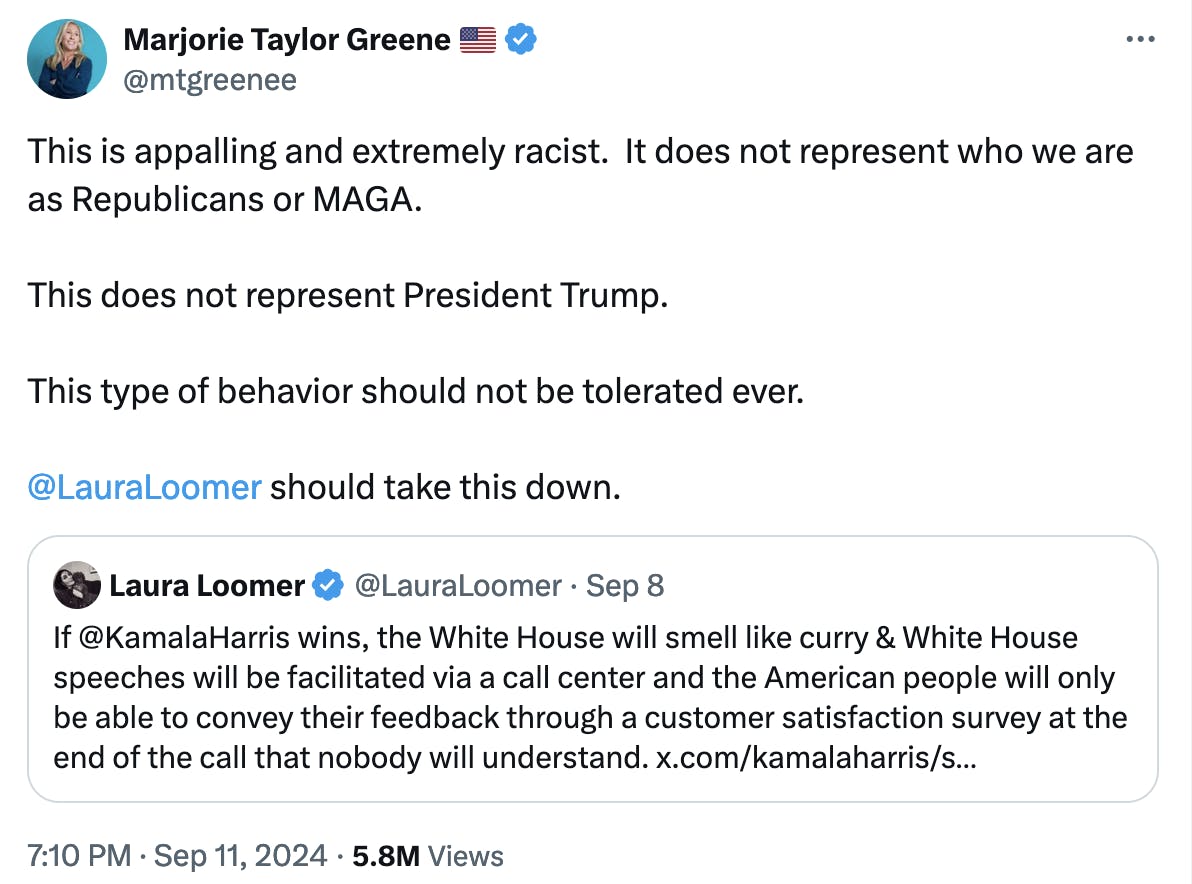 Twitter screenshot Marjorie Taylor Greene 🇺🇸 @mtgreenee: This is appalling and extremely racist. It does not represent who we are as Republicans or MAGA. This does not represent President Trump. This type of behavior should not be tolerated ever. @LauraLoomer should take this down. Quote Tweet Laura Loomer @LauraLoomer September 8: If @KamalaHarris wins, the White House will smell like curry & White House speeches will be facilitated via a call center and the American people will only be able to convey their feedback through a customer satisfaction survey at the end of the call that nobody will understand.