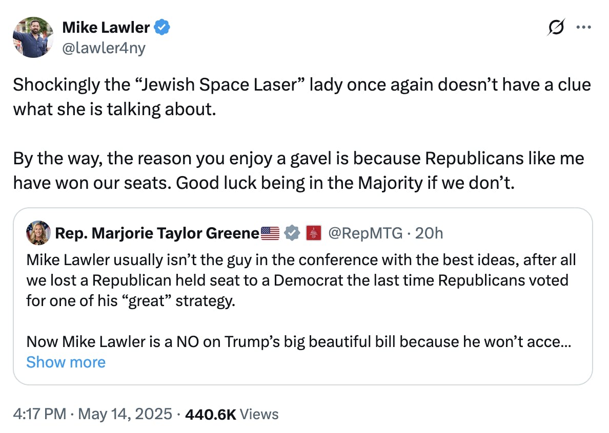 X screenshot Mike Lawler @lawler4ny Shockingly the “Jewish Space Laser” lady once again doesn’t have a clue what she is talking about. By the way, the reason you enjoy a gavel is because Republicans like me have won our seats. Good luck being in the Majority if we don’t. (quote tweet of Marjorie Taylor Greene)
