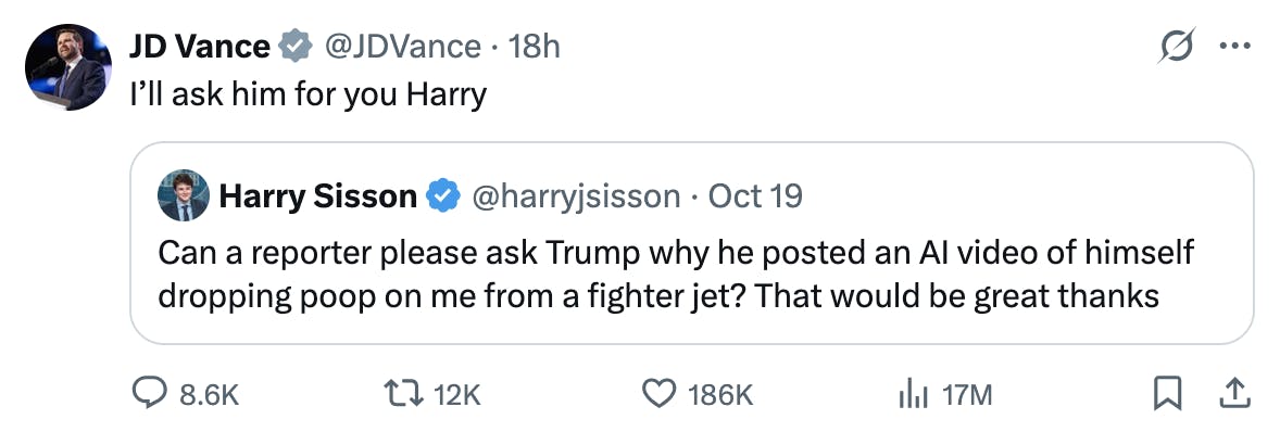 Screenshot X JD Vance @JDVance:
I’ll ask him for you Harry
Quote tweet: Harry Sisson @harryjsisson
Can a reporter please ask Trump why he posted an AI video of himself dropping poop on me from a fighter jet? That would be great thanks