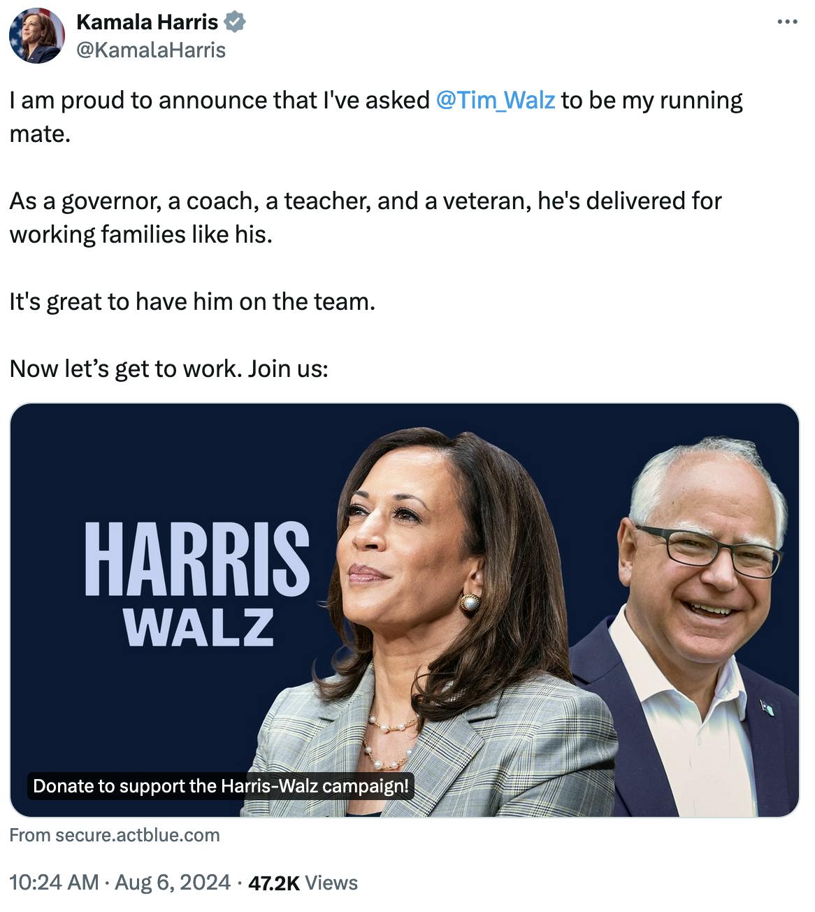 Twitter screenshot Kamala Harris @KamalaHarris: I am proud to announce that I've asked @Tim_Walz to be my running mate. As a governor, a coach, a teacher, and a veteran, he's delivered for working families like his. It's great to have him on the team. Now let’s get to work. Join us: (link to Harriz Walz Donate to support the Harris-Walz campaign! From secure.actblue.com) 10:24 AM August 6, 2024