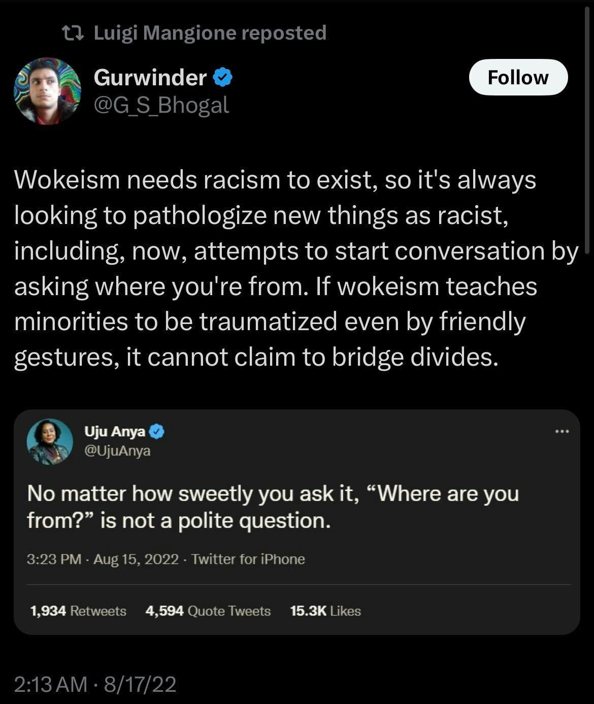 Luigi Mangione reposted:

Gurwinder: Wokeism needs racism to exist, so it's always looking to pathologize new things as racist, including, now, attempts to start conversation by asking where you're from. If wokeism teaches minorities to be traumatized even by friendly gestures, it cannot claim to bridge divides.

Screenshot of Uju Anya: No matter how sweetly you ask it, "Where are you from?" is not a polite question.