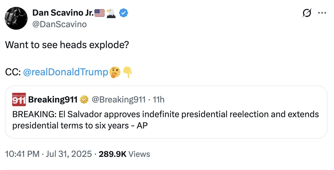Dan Scavino Jr.🇺🇸🦅 @DanScavino Want to see heads explode? CC: @realDonaldTrump 🤔👇 Quote tweet: Breaking911 @Breaking911 BREAKING: El Salvador approves indefinite presidential reelection and extends presidential terms to six years - AP