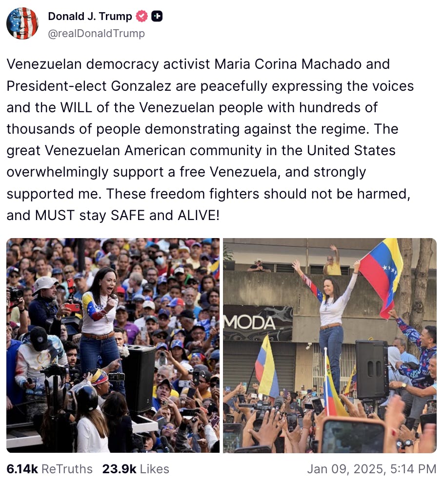 Screenshot Truth Social Donald J. Trump @realDonaldTrump Venezuelan democracy activist Maria Corina Machado and President-elect Gonzalez are peacefully expressing the voices and the WILL of the Venezuelan people with hundreds of thousands of people demonstrating against the regime. The great Venezuelan American community in the United States overwhelmingly support a free Venezuela, and strongly supported me. These freedom fighters should not be harmed, and MUST stay SAFE and ALIVE! Jan 09, 2025 5:14 PM