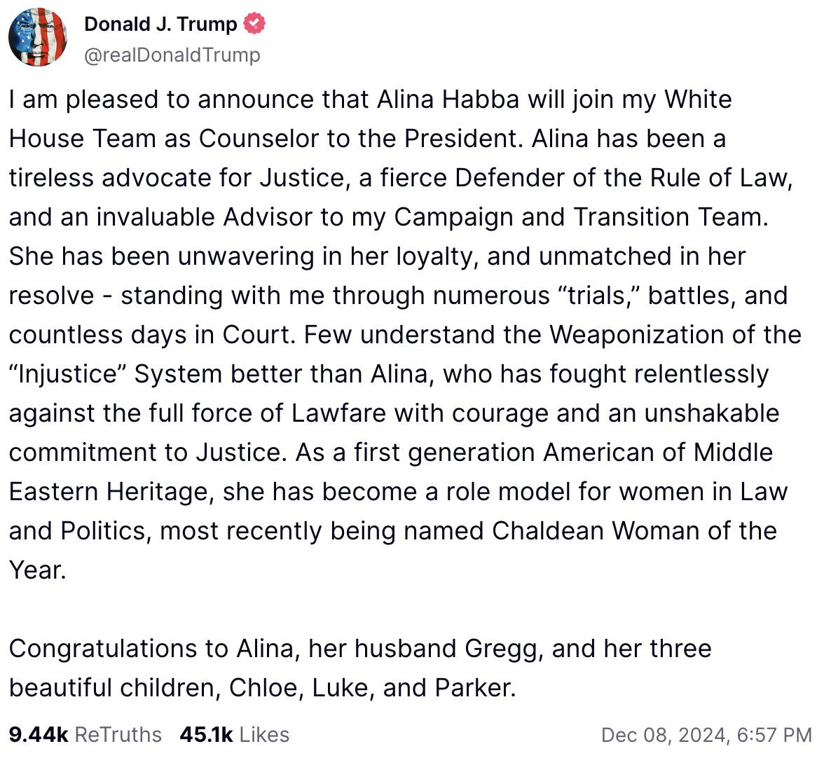 Truth Social screenshot Donald J. Trump

@realDonaldTrump

I am pleased to announce that Alina Habba will join my White House Team as Counselor to the President. Alina has been a tireless advocate for Justice, a fierce Defender of the Rule of Law, and an invaluable Advisor to my Campaign and Transition Team. She has been unwavering in her loyalty, and unmatched in her resolve - standing with me through numerous “trials,” battles, and countless days in Court. Few understand the Weaponization of the “Injustice” System better than Alina, who has fought relentlessly against the full force of Lawfare with courage and an unshakable commitment to Justice. As a first generation American of Middle Eastern Heritage, she has become a role model for women in Law and Politics, most recently being named Chaldean Woman of the Year.
 
Congratulations to Alina, her husband Gregg, and her three beautiful children, Chloe, Luke, and Parker.