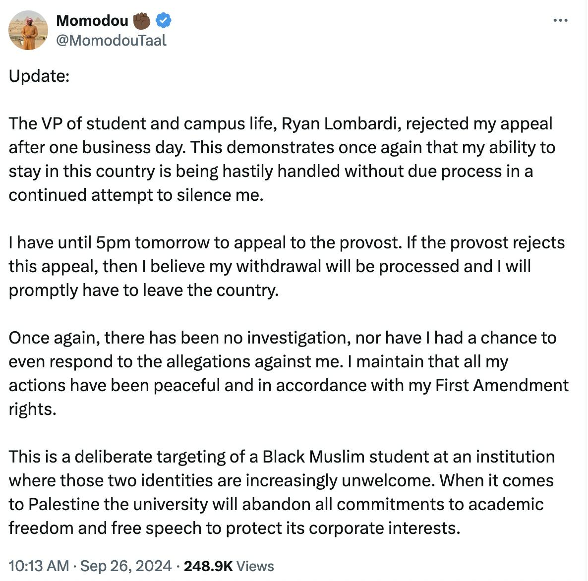 Twitter screenshot Momodou ✊🏿 @MomodouTaal: Update: The VP of student and campus life, Ryan Lombardi, rejected my appeal after one business day. This demonstrates once again that my ability to stay in this country is being hastily handled without due process in a continued attempt to silence me. I have until 5pm tomorrow to appeal to the provost. If the provost rejects this appeal, then I believe my withdrawal will be processed and I will promptly have to leave the country. Once again, there has been no investigation, nor have I had a chance to even respond to the allegations against me. I maintain that all my actions have been peaceful and in accordance with my First Amendment rights. This is a deliberate targeting of a Black Muslim student at an institution where those two identities are increasingly unwelcome. When it comes to Palestine the university will abandon all commitments to academic freedom and free speech to protect its corporate interests.