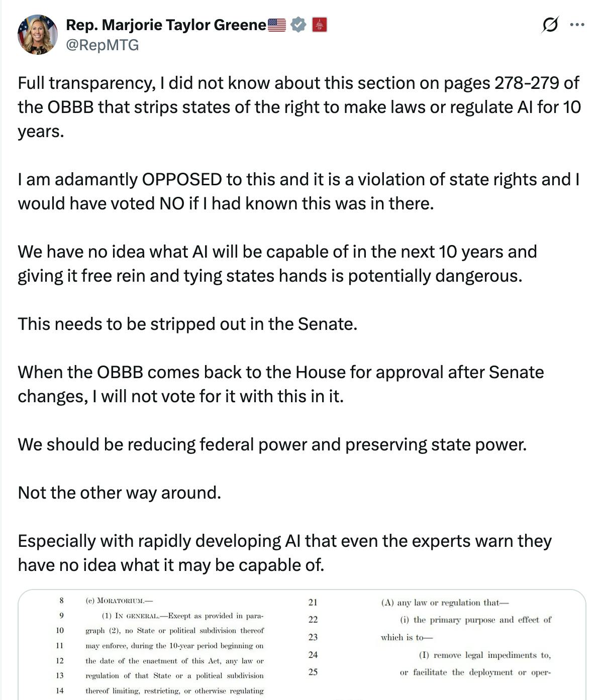 X screenshot Rep. Marjorie Taylor Greene🇺🇸 @RepMTG:
Full transparency, I did not know about this section on pages 278-279 of the OBBB that strips states of the right to make laws or regulate AI for 10 years.
I am adamantly OPPOSED to this and it is a violation of state rights and I would have voted NO if I had known this was in there.
We have no idea what AI will be capable of in the next 10 years and giving it free rein and tying states hands is potentially dangerous.
This needs to be stripped out in the Senate.
When the OBBB comes back to the House for approval after Senate changes, I will not vote for it with this in it.
We should be reducing federal power and preserving state power.
Not the other way around.
Especially with rapidly developing AI that even the experts warn they have no idea what it may be capable of.
(screenshots of bill text)