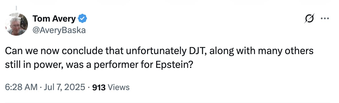X screenshoto Tom Avery @AveryBaska: Can we now conclude that unfortunately DJT, along with many others still in power, was a performer for Epstein? 6:28 AM · Jul 7, 2025 · 913 Views