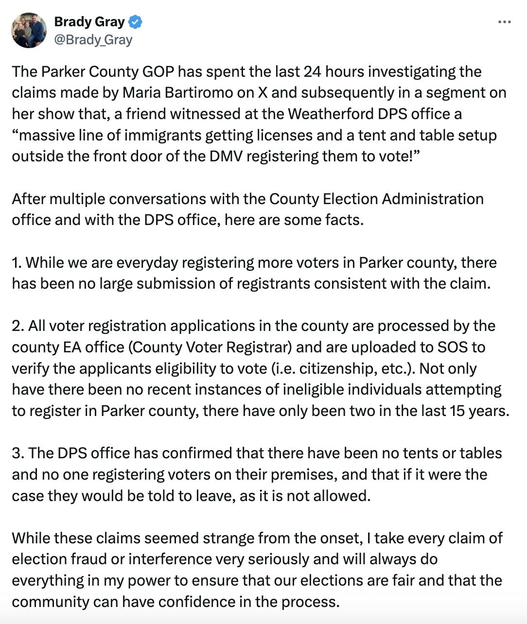 Twitter screenshot Brady Gray @Brady_Gray: The Parker County GOP has spent the last 24 hours investigating the claims made by Maria Bartiromo on X and subsequently in a segment on her show that, a friend witnessed at the Weatherford DPS office a “massive line of immigrants getting licenses and a tent and table setup outside the front door of the DMV registering them to vote!” After multiple conversations with the County Election Administration office and with the DPS office, here are some facts. 1. While we are everyday registering more voters in Parker county, there has been no large submission of registrants consistent with the claim. (cut off tweet) 2. All voter registration applications in the county are processed by the county EA office (County Voter Registrar) and are uploaded to SOS to verify the applicants eligibility to vote (i.e. citizenship, etc.). Not only have there been no recent instances of ineligible individuals attempting to register in Parker county, there have only been two in the last 15 years. 3. The DPS office has confirmed that there have been no tents or tables and no one registering voters on their premises, and that if it were the case they would be told to leave, as it is not allowed. While these claims seemed strange from the onset, I take every claim of election fraud or interference very seriously and will always do everything in my power to ensure that our elections are fair and that the community can have confidence in the process. 