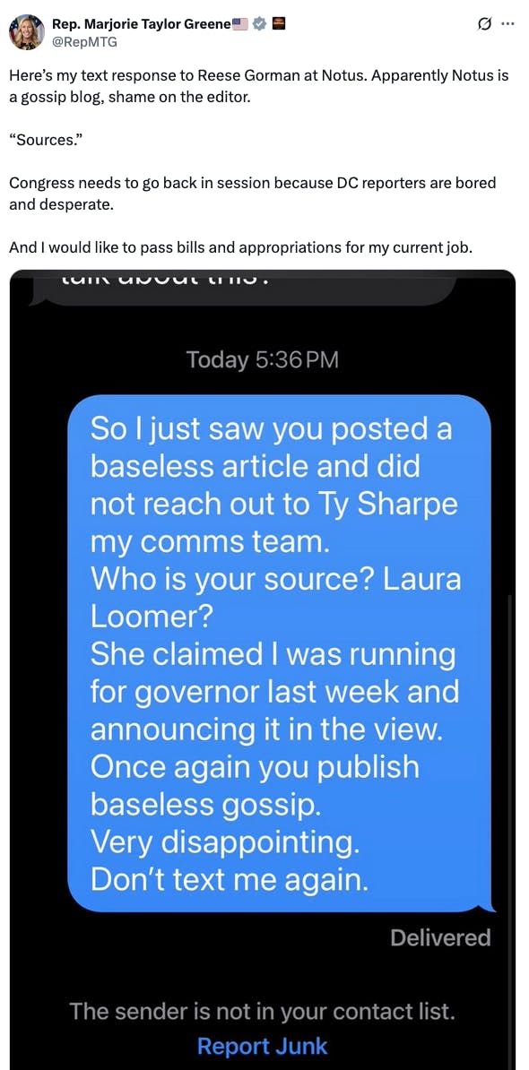 X screenshot Rep. Marjorie Taylor Greene🇺🇸 @RepMTG Here’s my text response to Reese Gorman at Notus. Apparently Notus is a gossip blog, shame on the editor. “Sources.” Congress needs to go back in session because DC reporters are bored and desperate. And I would like to pass bills and appropriations for my current job.