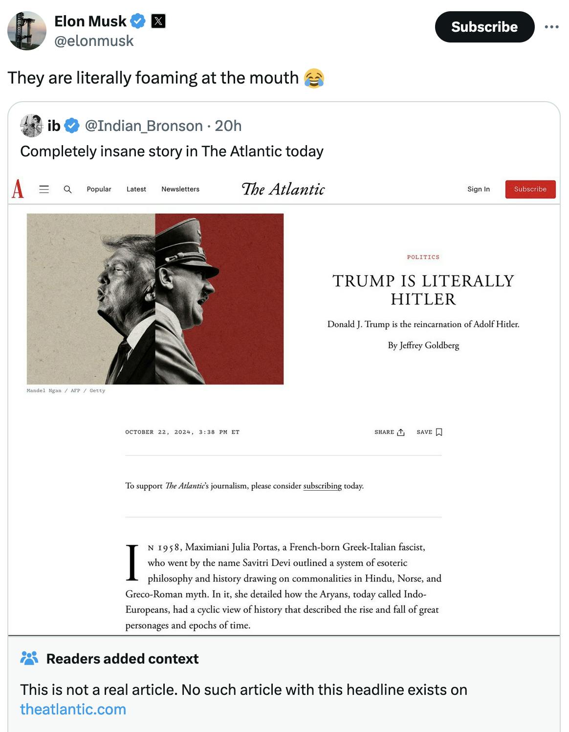 Twitter screenshot Elon Musk @elonmusk They are literally foaming at the mouth 😂 Quote tweet ib @Indian_Bronson: Completely insane story in The Atlantic today screenshot of fake Atlantic article Trump Is Literally Hitler Reads added context This is not a real article. No such article with this headline exists on theatlantic.com