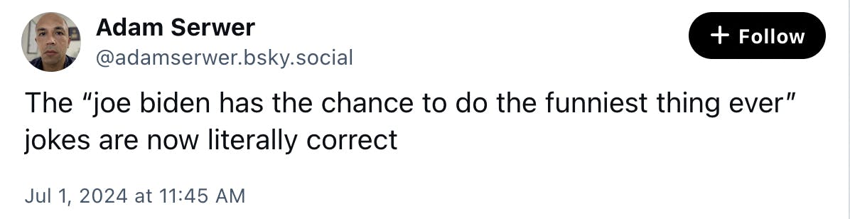 Blue Sky Screenshot Adam Serwer @adamserwer.bsky.social:
The “joe biden has the chance to do the funniest thing ever” jokes are now literally correct