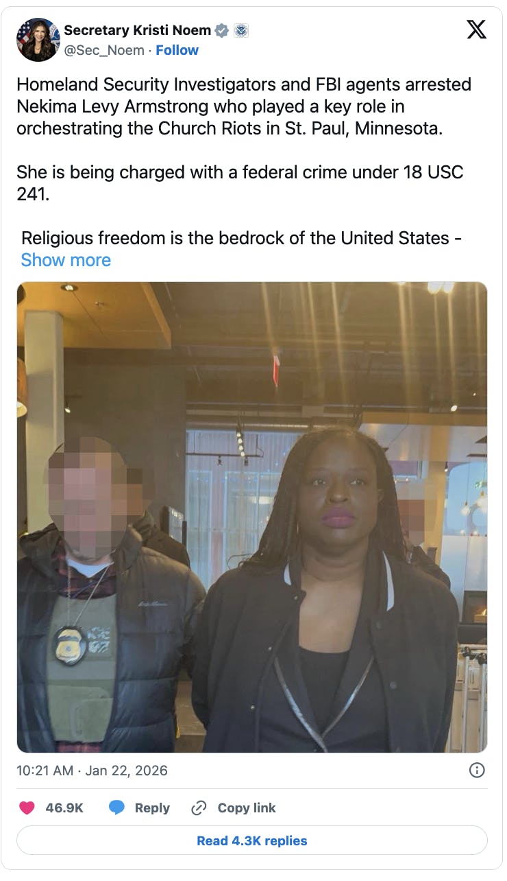 X screenshot Secretary Kristi Noem @Sec_Noem Homeland Security Investigators and FBI agents arrested Nekima Levy Armstrong who played a key role in orchestrating the Church Riots in St. Paul, Minnesota. She is being charged with a federal crime under 18 USC 241. Religious freedom is the bedrock of the United States - there is no first amendment right to obstruct someone from practicing their religion. (photo of arrest)