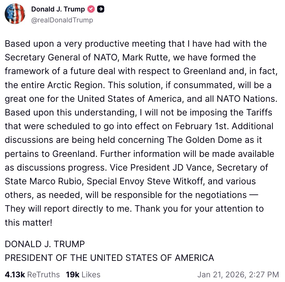 Truth Social screenshot @realDonaldTrump Based upon a very productive meeting that I have had with the Secretary General of NATO, Mark Rutte, we have formed the framework of a future deal with respect to Greenland and, in fact, the entire Arctic Region. This solution, if consummated, will be a great one for the United States of America, and all NATO Nations. Based upon this understanding, I will not be imposing the Tariffs that were scheduled to go into effect on February 1st. Additional discussions are being held concerning The Golden Dome as it pertains to Greenland. Further information will be made available as discussions progress. Vice President JD Vance, Secretary of State Marco Rubio, Special Envoy Steve Witkoff, and various others, as needed, will be responsible for the negotiations — They will report directly to me. Thank you for your attention to this matter! DONALD J. TRUMP PRESIDENT OF THE UNITED STATES OF AMERICA Jan 21, 2026, 2:27 PM