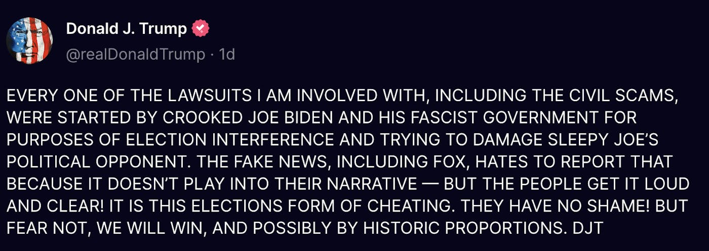 Truth Social Donald J. Trump (@realDonaldTrump): EVERY ONE OF THE LAWSUITS I AM INVOLVED WITH, INCLUDING THE CIVIL SCAMS, WERE STARTED BY CROOKED JOE BIDEN AND HIS FASCIST GOVERNMENT FOR PURPOSES OF ELECTION INTERFERENCE AND TRYING TO DAMAGE SLEEPY JOE’S POLITICAL OPPONENT. THE FAKE NEWS, INCLUDING FOX, HATES TO REPORT THAT BECAUSE IT DOESN’T PLAY INTO THEIR NARRATIVE — BUT THE PEOPLE GET IT LOUD AND CLEAR! IT IS THIS ELECTIONS FORM OF CHEATING. THEY HAVE NO SHAME! BUT FEAR NOT, WE WILL WIN, AND POSSIBLY BY HISTORIC PROPORTIONS. DJT