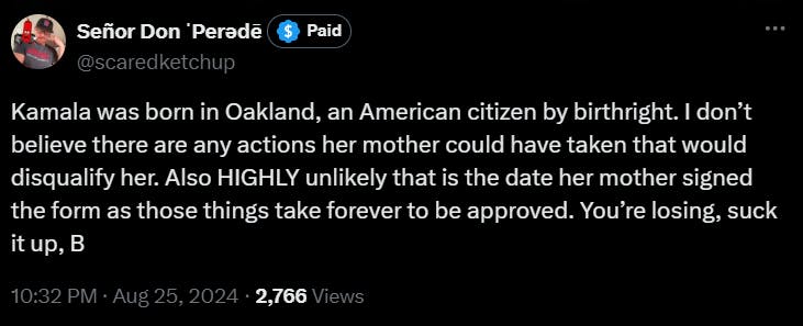 Tweet from @scaredketchup that reads "Kamala was born in Oakland, an American citizen by birthright. I don’t believe there are any actions her mother could have taken that would disqualify her. Also HIGHLY unlikely that is the date her mother signed the form as those things take forever to be approved. You’re losing, suck it up, B"