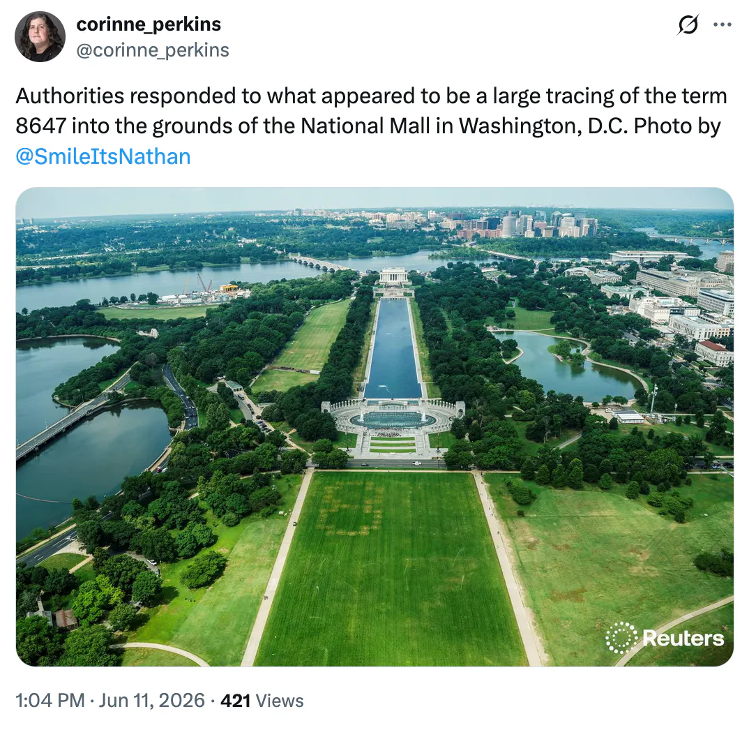 X screenshot corinne_perkins @corinne_perkins Authorities responded to what appeared to be a large tracing of the term 8647 into the grounds of the National Mall in Washington, D.C. Photo by @SmileItsNathan (photo of the 8647 message in the National Mall, with the 8 being most visible)