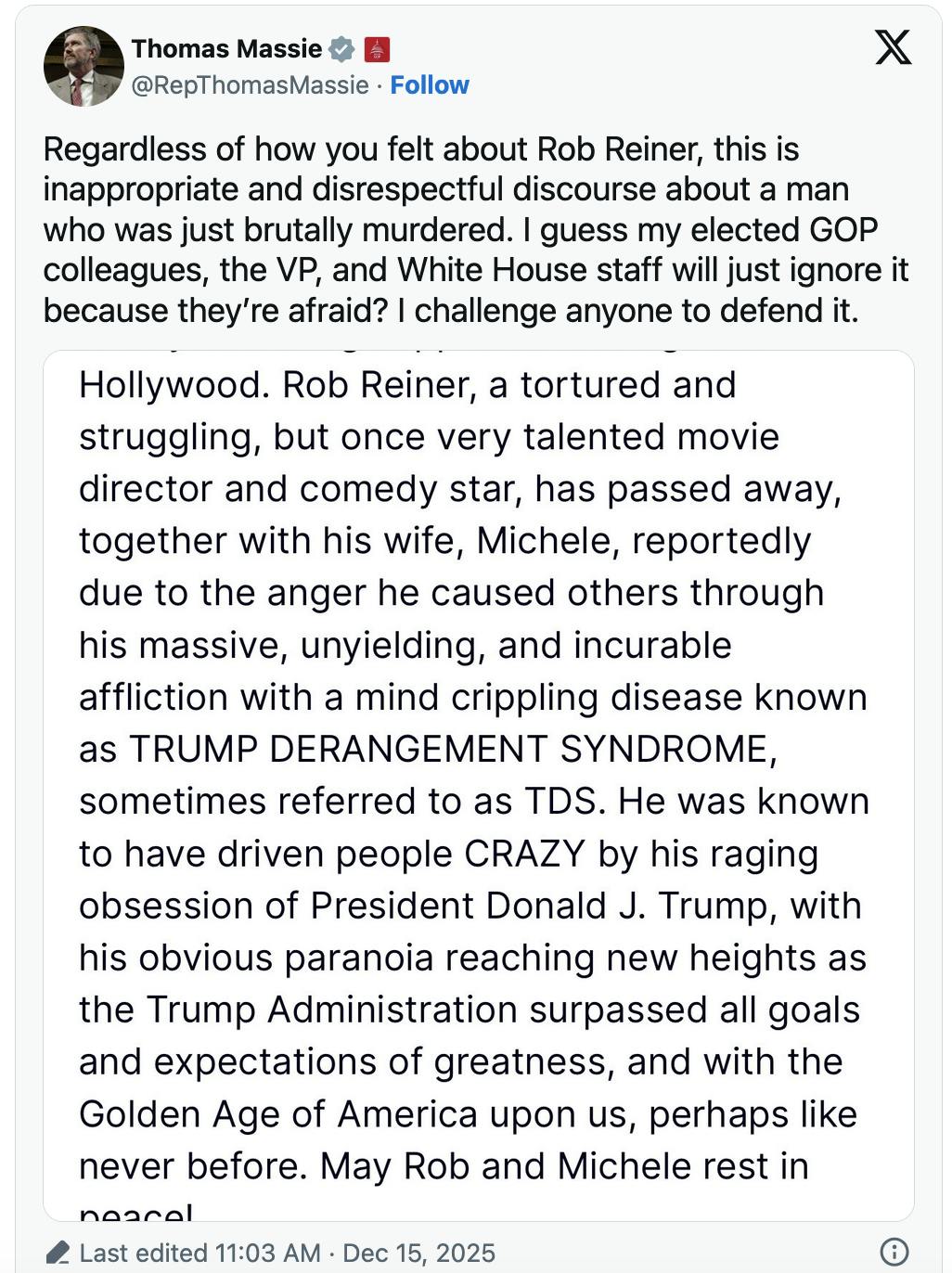 X screenshot Thomas Massie @RepThomasMassie Regardless of how you felt about Rob Reiner, this is inappropriate and disrespectful discourse about a man who was just brutally murdered. I guess my elected GOP colleagues, the VP, and White House staff will just ignore it because they’re afraid? I challenge anyone to defend it.