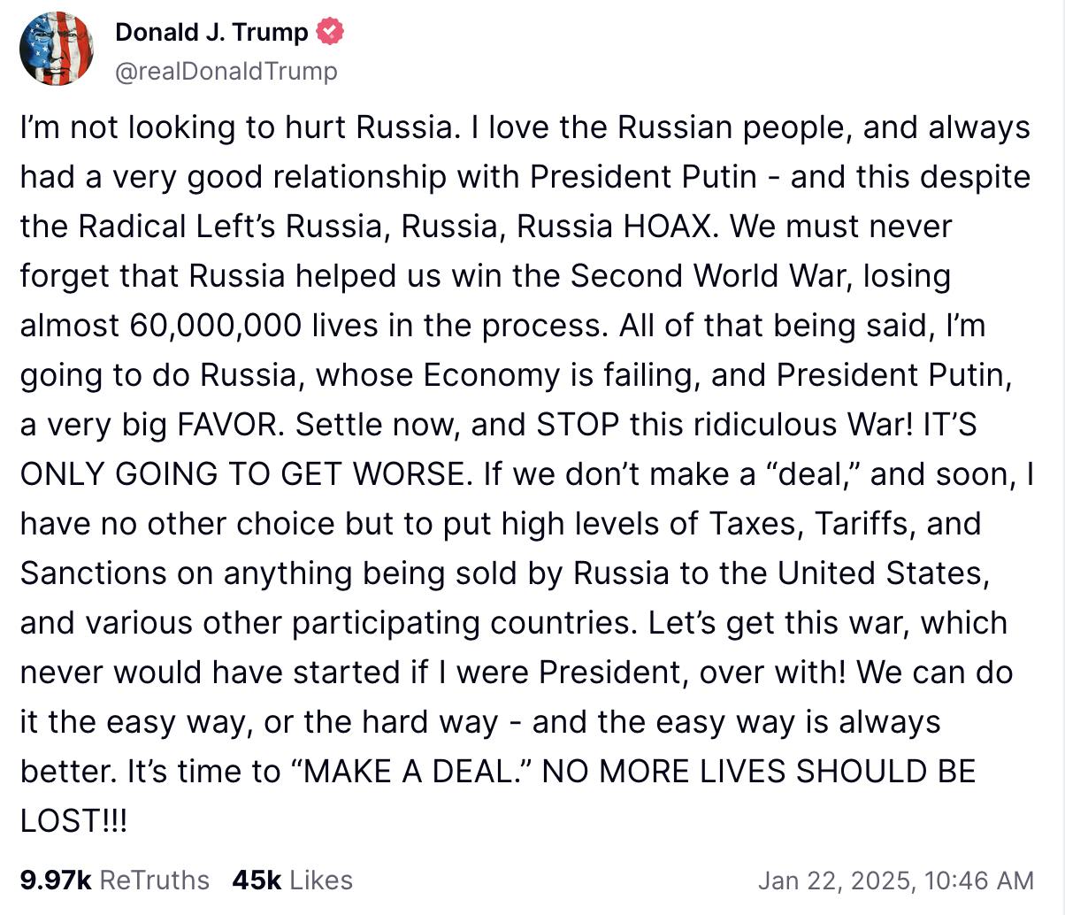 Truth Social screenshot Donald J. Trump @realDonaldTrump: I’m not looking to hurt Russia. I love the Russian people, and always had a very good relationship with President Putin - and this despite the Radical Left’s Russia, Russia, Russia HOAX. We must never forget that Russia helped us win the Second World War, losing almost 60,000,000 lives in the process. All of that being said, I’m going to do Russia, whose Economy is failing, and President Putin, a very big FAVOR. Settle now, and STOP this ridiculous War! IT’S ONLY GOING TO GET WORSE. If we don’t make a “deal,” and soon, I have no other choice but to put high levels of Taxes, Tariffs, and Sanctions on anything being sold by Russia to the United States, and various other participating countries. Let’s get this war, which never would have started if I were President, over with! We can do it the easy way, or the hard way - and the easy way is always better. It’s time to “MAKE A DEAL.” NO MORE LIVES SHOULD BE LOST!!! Jan 22, 2025, 10:46 AM