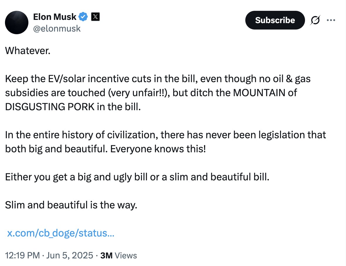 X Elon Musk @elonmusk: Whatever. Keep the EV/solar incentive cuts in the bill, even though no oil & gas subsidies are touched (very unfair!!), but ditch the MOUNTAIN of DISGUSTING PORK in the bill. In the entire history of civilization, there has never been legislation that both big and beautiful. Everyone knows this! Either you get a big and ugly bill or a slim and beautiful bill. Slim and beautiful is the way. https://x.com/cb_doge/status/1930658555612324271/video/1 12:19 PM · Jun 5, 2025 · 3M Views