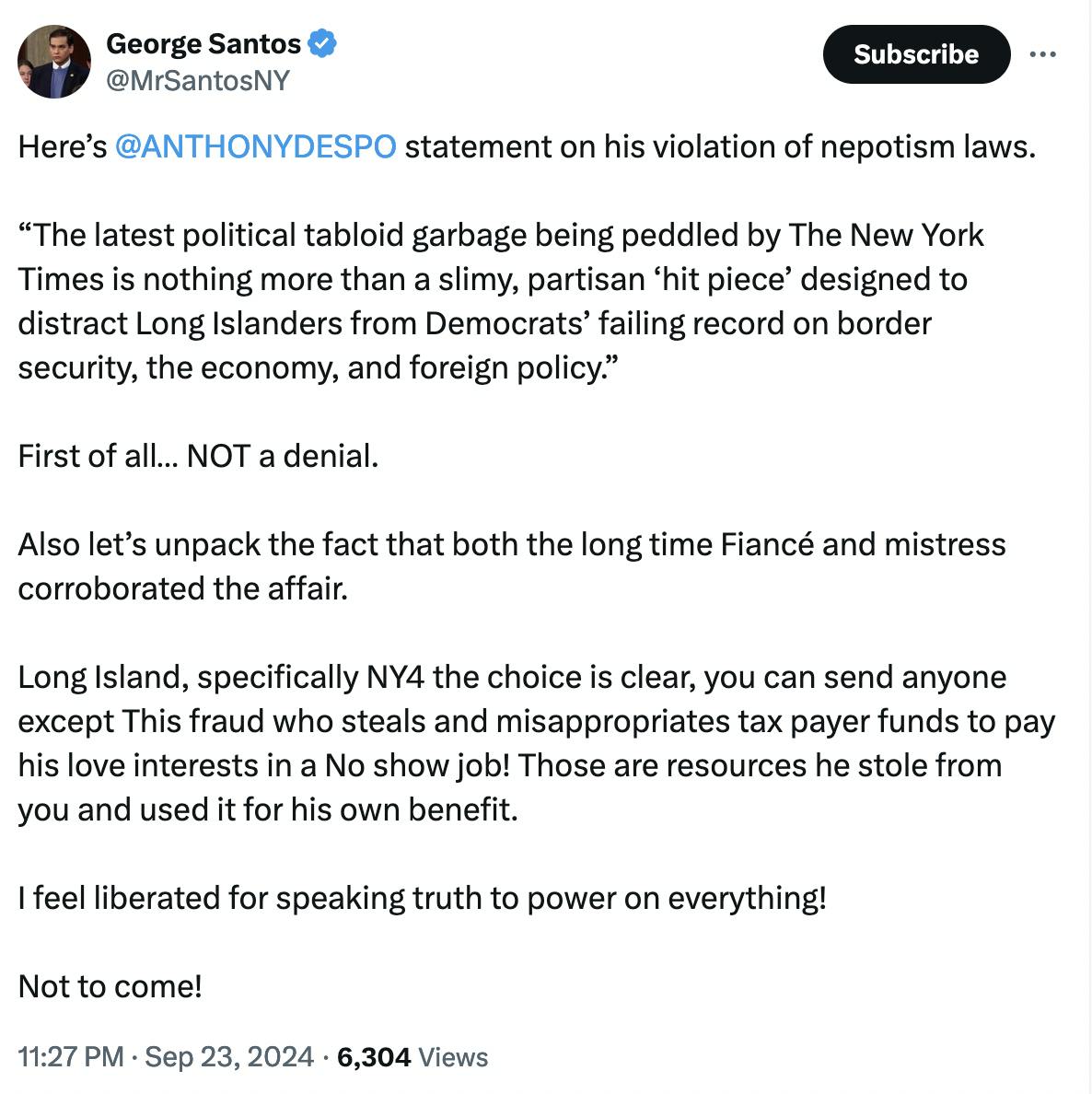 Twitter screenshot George Santos @MrSantosNY: Here’s @ANTHONYDESPO statement on his violation of nepotism laws. “The latest political tabloid garbage being peddled by The New York Times is nothing more than a slimy, partisan ‘hit piece’ designed to distract Long Islanders from Democrats’ failing record on border security, the economy, and foreign policy.” First of all… NOT a denial. Also let’s unpack the fact that both the long time Fiancé and mistress corroborated the affair. Long Island, specifically NY4 the choice is clear, you can send anyone except This fraud who steals and misappropriates tax payer funds to pay his love interests in a No show job! Those are resources he stole from you and used it for his own benefit. I feel liberated for speaking truth to power on everything! Not to come! 11:27 PM · Sep 23, 2024 · 6,304 Views