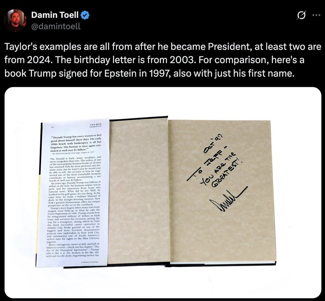 X screenshot Damin Toell @damintoell Taylor's examples are all from after he became President, at least two are from 2024. The birthday letter is from 2003. For comparison, here's a book Trump signed for Epstein in 1997, also with just his first name.
