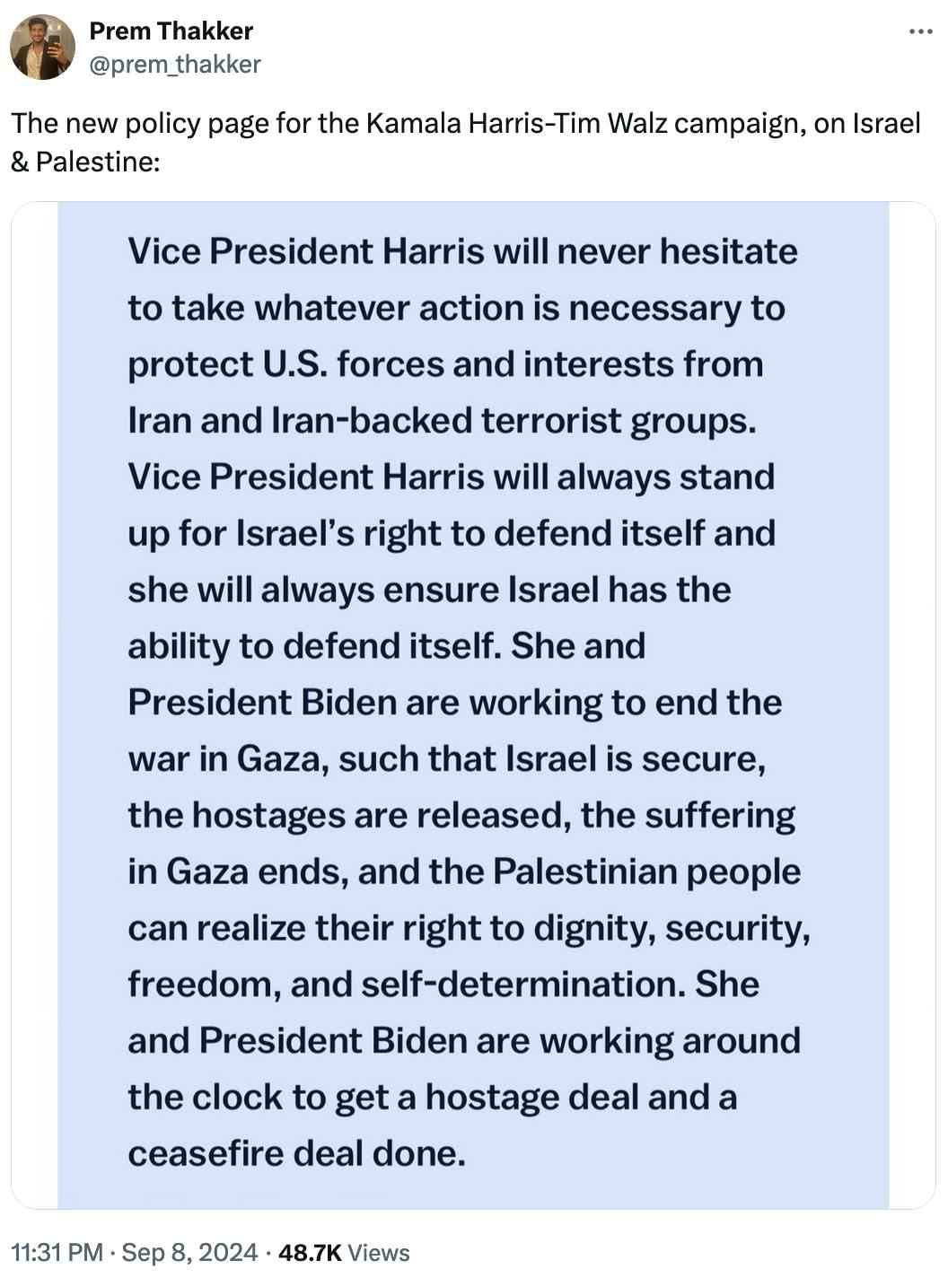 Twitter screenshot Prem Thakker @prem_thakker:
The new policy page for the Kamala Harris-Tim Walz campaign, on Israel & Palestine:

With screenshot: Vice President Harris will never hesitate to take whatever action is necessary to protect U.S. forces and interests from Iran and Iran-backed terrorist groups. Vice President Harris will always stand up for Israel’s right to defend itself and she will always ensure Israel has the ability to defend itself. She and President Biden are working to end the war in Gaza, such that Israel is secure, the hostages are released, the suffering in Gaza ends, and the Palestinian people can realize their right to dignity, security, freedom, and self-determination. She and President Biden are working around the clock to get a hostage deal and a ceasefire deal done.