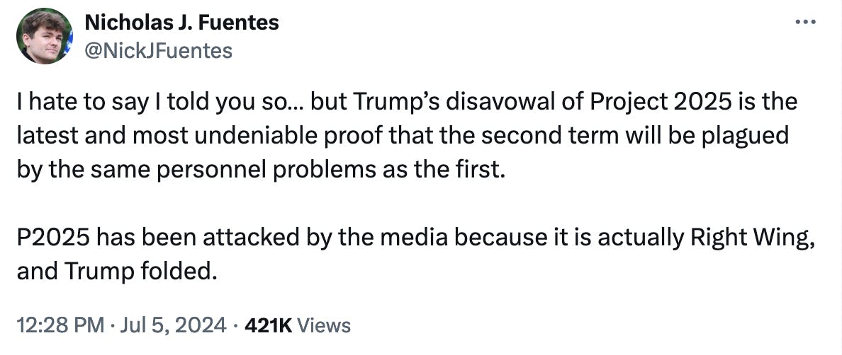 Twitter screenshot Nicholas J. Fuentes @NickJFuentes: I hate to say I told you so… but Trump’s disavowal of Project 2025 is the latest and most undeniable proof that the second term will be plagued by the same personnel problems as the first. P2025 has been attacked by the media because it is actually Right Wing, and Trump folded. 12:28 PM · Jul 5, 2024