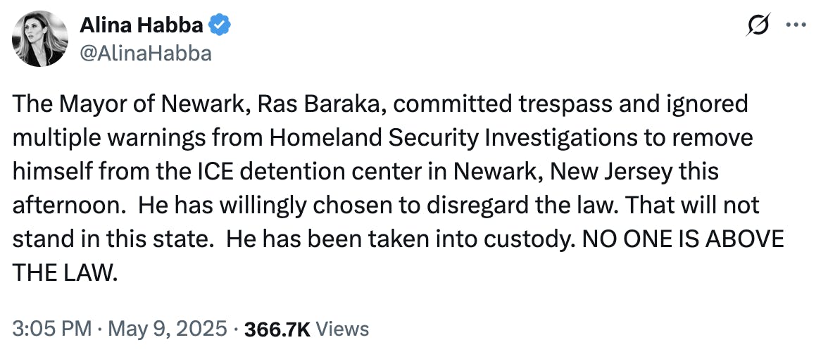 X screenshot Alina Habba @AlinaHabba: The Mayor of Newark, Ras Baraka, committed trespass and ignored multiple warnings from Homeland Security Investigations to remove himself from the ICE detention center in Newark, New Jersey this afternoon. He has willingly chosen to disregard the law. That will not stand in this state. He has been taken into custody. NO ONE IS ABOVE THE LAW. 3:05 PM · May 9, 2025 · 366.7K Views