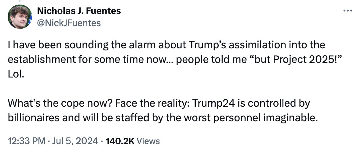 Twitter screenshot Nicholas J. Fuentes @NickJFuentes: I have been sounding the alarm about Trump’s assimilation into the establishment for some time now… people told me “but Project 2025!” Lol. 12:33 p.m. July 5, 2024 What’s the cope now? Face the reality: Trump24 is controlled by billionaires and will be staffed by the worst personnel imaginable.