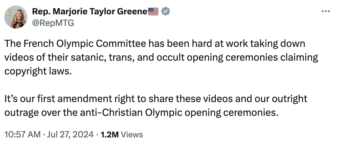 Rep. Marjorie Taylor Greene🇺🇸
@RepMTG
The French Olympic Committee has been hard at work taking down videos of their satanic, trans, and occult opening ceremonies claiming copyright laws.

It’s our first amendment right to share these videos and our outright outrage over the anti-Christian Olympic opening ceremonies.
10:57 AM · Jul 27, 2024
·
1.2M
 Views