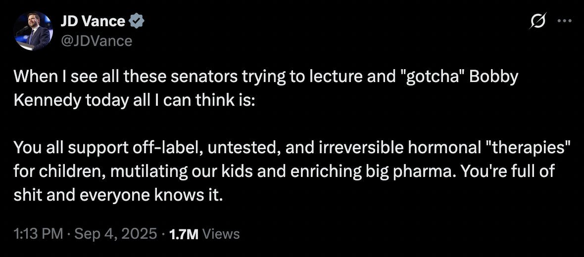 X screenshot JD Vance @JDVance: When I see all these senators trying to lecture and "gotcha" Bobby Kennedy today all I can think is: You all support off-label, untested, and irreversible hormonal "therapies" for children, mutilating our kids and enriching big pharma. You're full of shit and everyone knows it. 1:13 PM · Sep 4, 2025 · 1.7M Views
