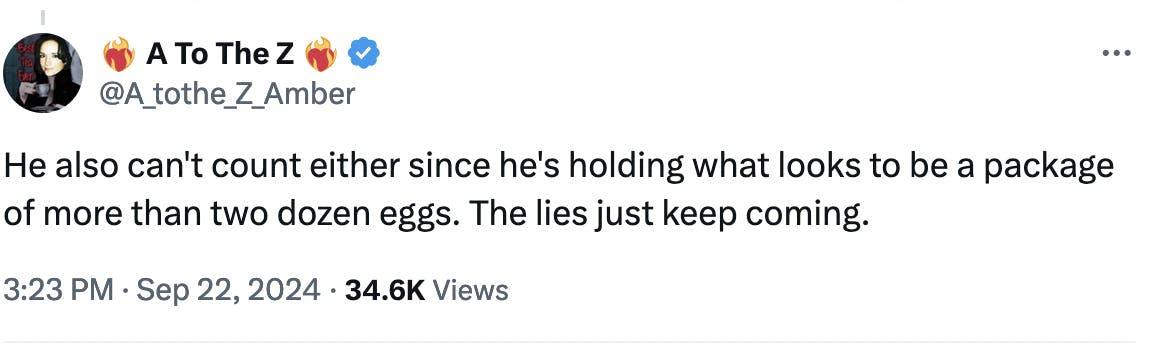 Twitter screenshot ❤️‍🔥 A To The Z ❤️‍🔥 @A_tothe_Z_Amber: He also can't count either since he's holding what looks to be a package of more than two dozen eggs. The lies just keep coming. 3:23 PM · Sep 22, 2024 · 34.6K Views