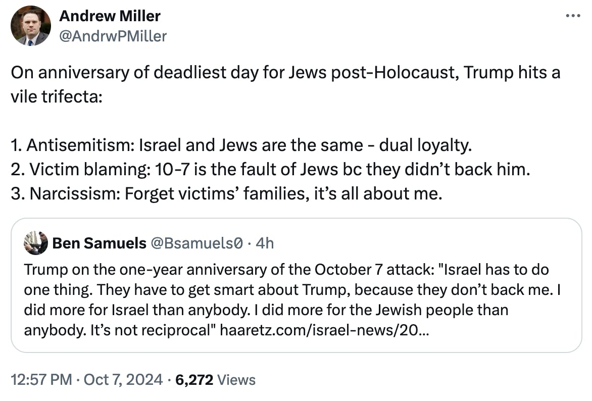 Twitter screenshot Andrew Miller @AndrwPMiller: On anniversary of deadliest day for Jews post-Holocaust, Trump hits a vile trifecta: 1. Antisemitism: Israel and Jews are the same - dual loyalty. 2. Victim blaming: 10-7 is the fault of Jews bc they didn’t back him. 3. Narcissism: Forget victims’ families, it’s all about me.