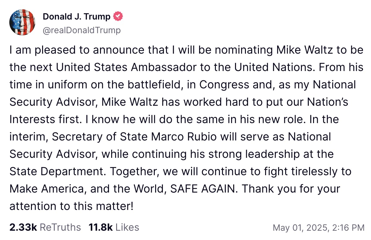 Truth Social screenshot Donald J. Trump @realDonaldTrump I am pleased to announce that I will be nominating Mike Waltz to be the next United States Ambassador to the United Nations. From his time in uniform on the battlefield, in Congress and, as my National Security Advisor, Mike Waltz has worked hard to put our Nation’s Interests first. I know he will do the same in his new role. In the interim, Secretary of State Marco Rubio will serve as National Security Advisor, while continuing his strong leadership at the State Department. Together, we will continue to fight tirelessly to Make America, and the World, SAFE AGAIN. Thank you for your attention to this matter! May 01, 2025, 2:16 PM