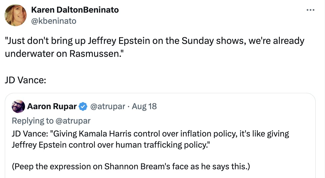 Twitter screenshot Karen DaltonBeninato @kbeninato: "Just don't bring up Jeffrey Epstein on the Sunday shows, we're already underwater on Rasmussen." JD Vance: Quote tweet of Aaron Rupar: JD Vance: "Giving Kamala Harris control over inflation policy, it's like giving Jeffrey Epstein control over human trafficking policy." (Peep the expression on Shannon Bream's face as he says this.)