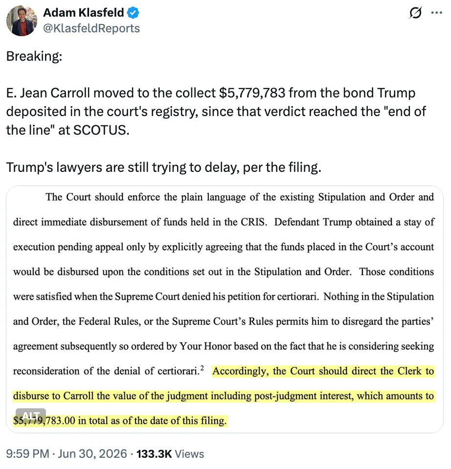 X Adam Klasfeld @KlasfeldReports Breaking: E. Jean Carroll moved to the collect $5,779,783 from the bond Trump deposited in the court's registry, since that verdict reached the "end of the line" at SCOTUS. Trump's lawyers are still trying to delay, per the filing. Screenshot: The Court should enforce the plain language of the existing Stipulation and Order and direct immediate disbursement of funds held in the CRIS. Defendant Trump obtained a stay of execution pending appeal only by explicitly agreeing that the funds placed in the Court’s account would be disbursed upon the conditions set out in the Stipulation and Order. Those conditions were satisfied when the Supreme Court denied his petition for certiorari. Nothing in the Stipulation and Order, the Federal Rules, or the Supreme Court’s Rules permits him to disregard the parties’ agreement subsequently so ordered by Your Honor based on the fact that he is considering seeking reconsideration of the denial of certiorari.2 Accordingly, the Court should direct the Clerk to disburse to Carroll the value of the judgment including post-judgment interest, which amounts to $5,779,783.00 in total as of the date of this filing.