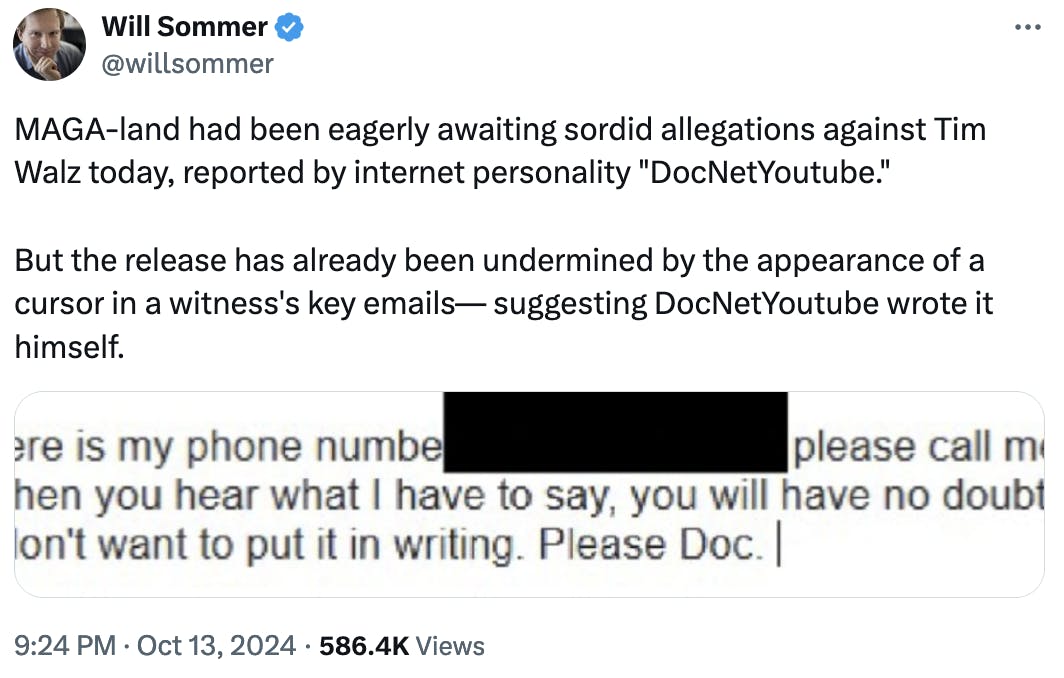 Twitter screenshot Will Sommer @willsommer: MAGA-land had been eagerly awaiting sordid allegations against Tim Walz today, reported by internet personality "DocNetYoutube." But the release has already been undermined by the appearance of a cursor in a witness's key emails— suggesting DocNetYoutube wrote it himself.