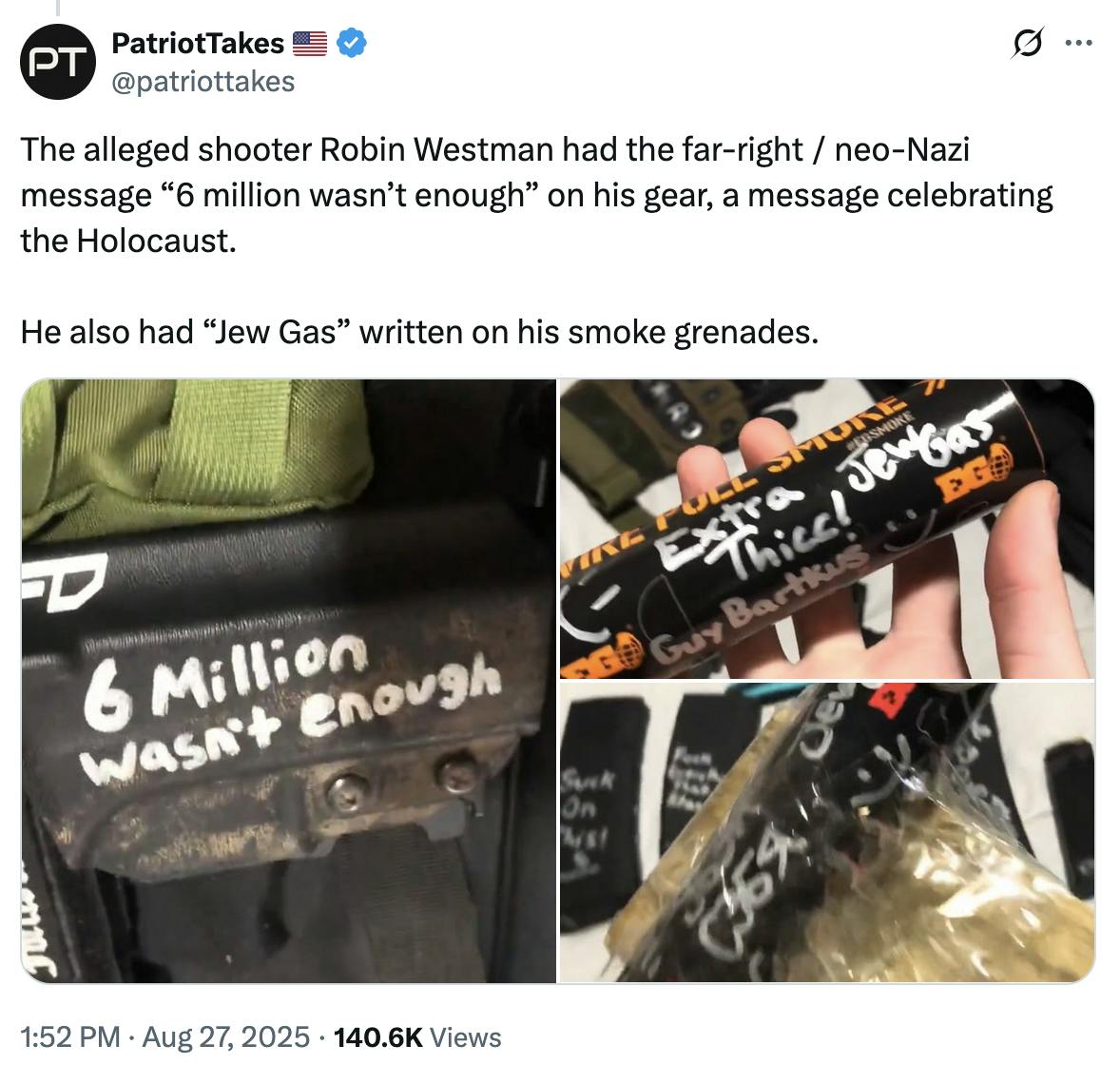 X screenshot PatriotTakes 🇺🇸
@patriottakes
The alleged shooter Robin Westman had the far-right / neo-Nazi message “6 million wasn’t enough” on his gear, a message celebrating the Holocaust.
He also had “Jew Gas” written on his smoke grenades.
(screenshots of photos)