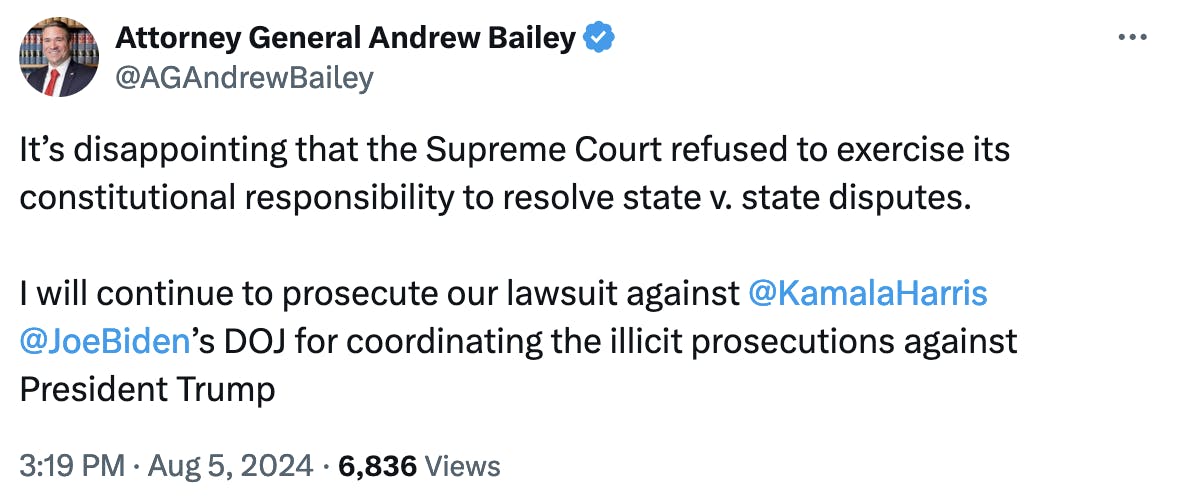 Twitter screenshot Attorney General Andrew Bailey @AGAndrewBailey It’s disappointing that the Supreme Court refused to exercise its constitutional responsibility to resolve state v. state disputes. I will continue to prosecute our lawsuit against @KamalaHarris @JoeBiden’s DOJ for coordinating the illicit prosecutions against President Trump 3:19 PM · Aug 5, 2024 · 6,836 Views