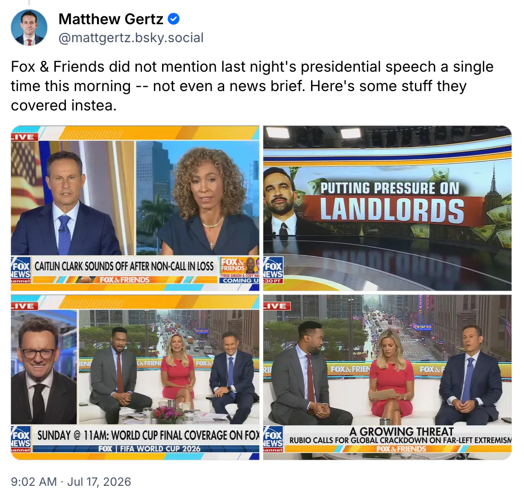 Bluesky screenshot Matthew Gertz @mattgertz.bsky.social Fox & Friends did not mention last night's presidential speech a single time this morning -- not even a news brief. Here's some stuff they covered instea. (screenshots)