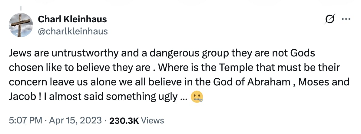 X screenshot Charl Kleinhaus @charlkleinhaus: Jews are untrustworthy and a dangerous group they are not Gods chosen like to believe they are . Where is the Temple that must be their concern leave us alone we all believe in the God of Abraham , Moses and Jacob ! I almost said something ugly … 🤐 5:07 PM · Apr 15, 2023 · 230.3K Views