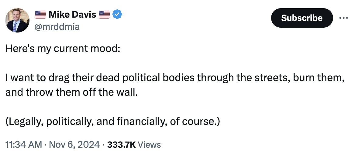 Twitter screenshot 🇺🇸 Mike Davis 🇺🇸 @mrddmia Here's my current mood: I want to drag their dead political bodies through the streets, burn them, and throw them off the wall. (Legally, politically, and financially, of course.) 11:34 AM · Nov 6, 2024 · 333.7K Views