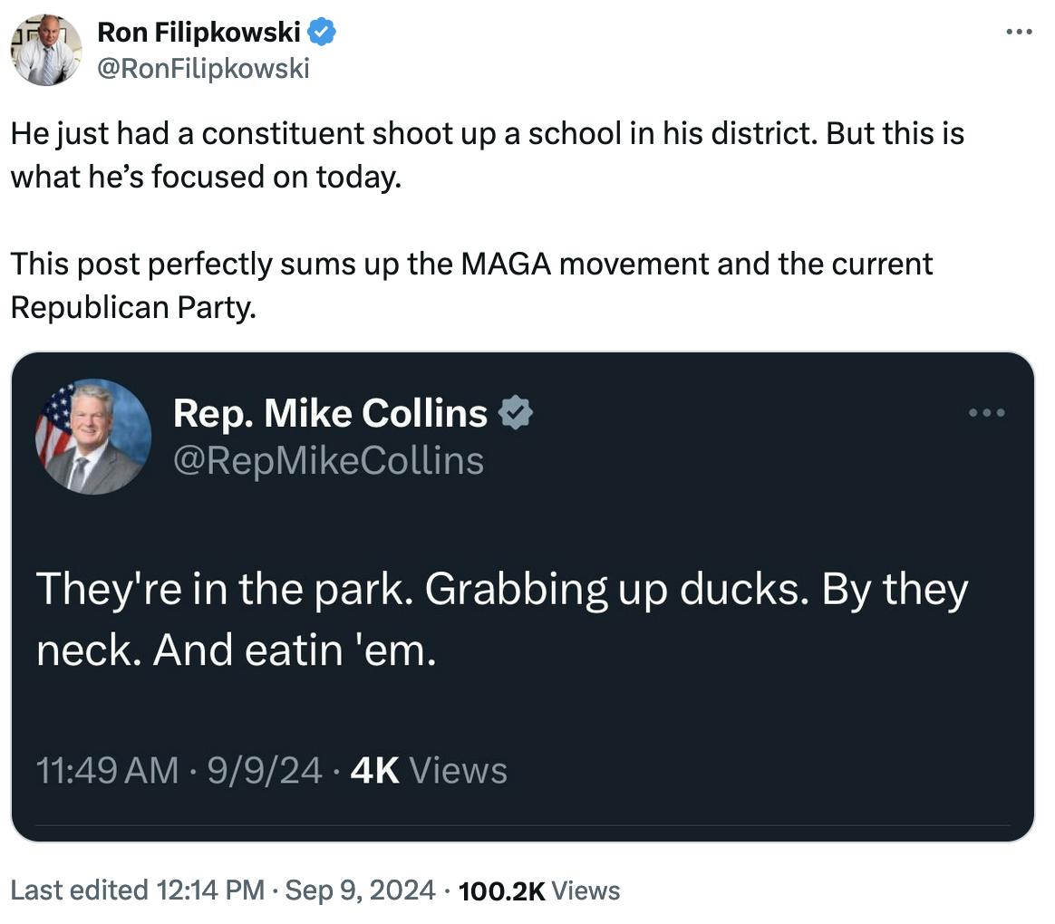 Twitter screenshot Ron Filipkowski @RonFilipkowski: He just had a constituent shoot up a school in his district. But this is what he’s focused on today. This post perfectly sums up the MAGA movement and the current Republican Party. Screenshot of Rep. Mike Collins @RepMikeCollins: They're in the park. Grabbing up ducks. By the neck. And eatin 'em.