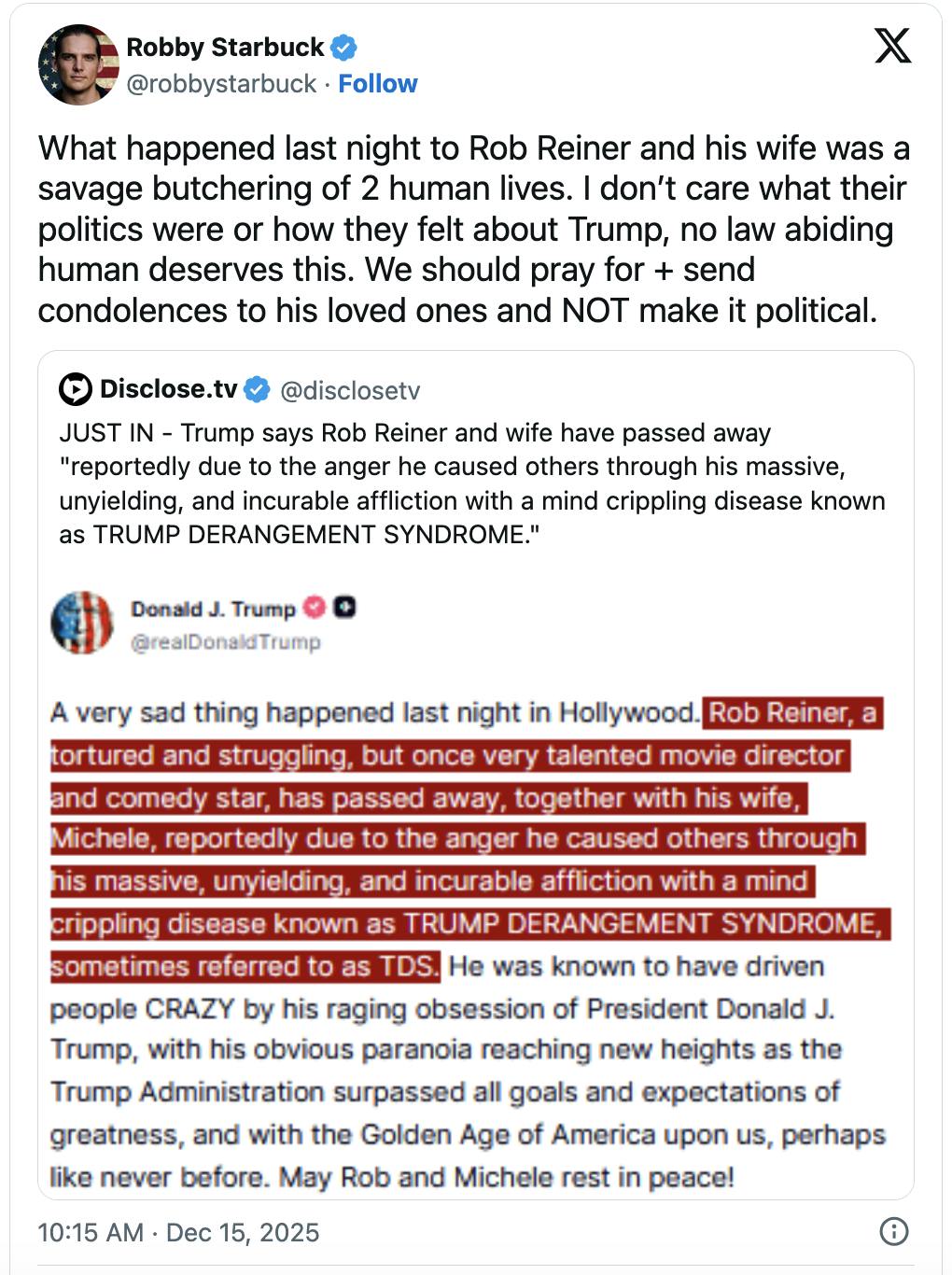 X screenshot Robby Starbuck @robbystarbuck What happened last night to Rob Reiner and his wife was a savage butchering of 2 human lives. I don’t care what their politics were or how they felt about Trump, no law abiding human deserves this. We should pray for + send condolences to his loved ones and NOT make it political.
