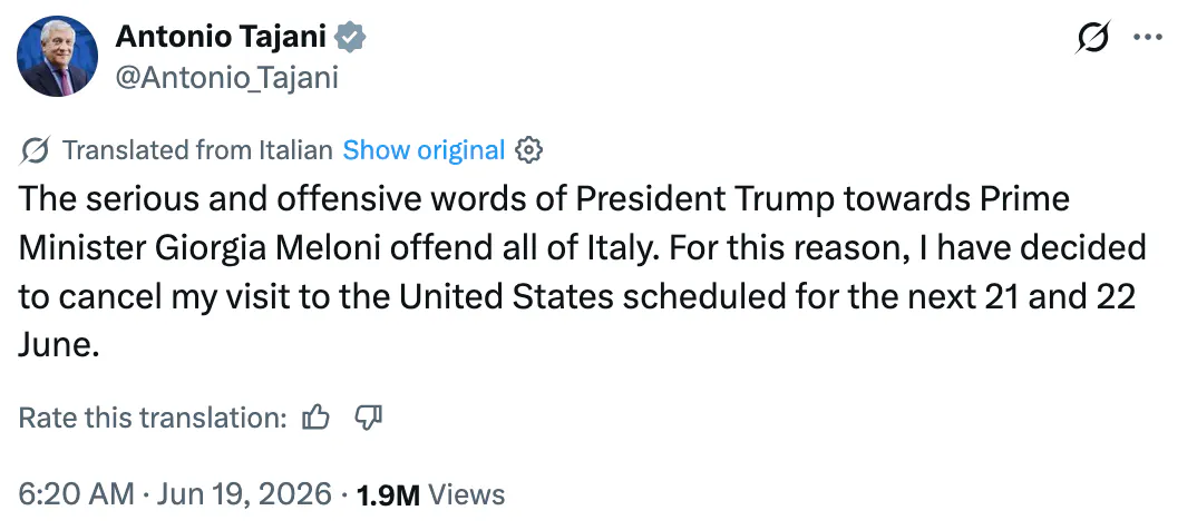 X screenshot Antonio Tajani @Antonio_Tajani Translated from Italian The serious and offensive words of President Trump towards Prime Minister Giorgia Meloni offend all of Italy. For this reason, I have decided to cancel my visit to the United States scheduled for the next 21 and 22 June.