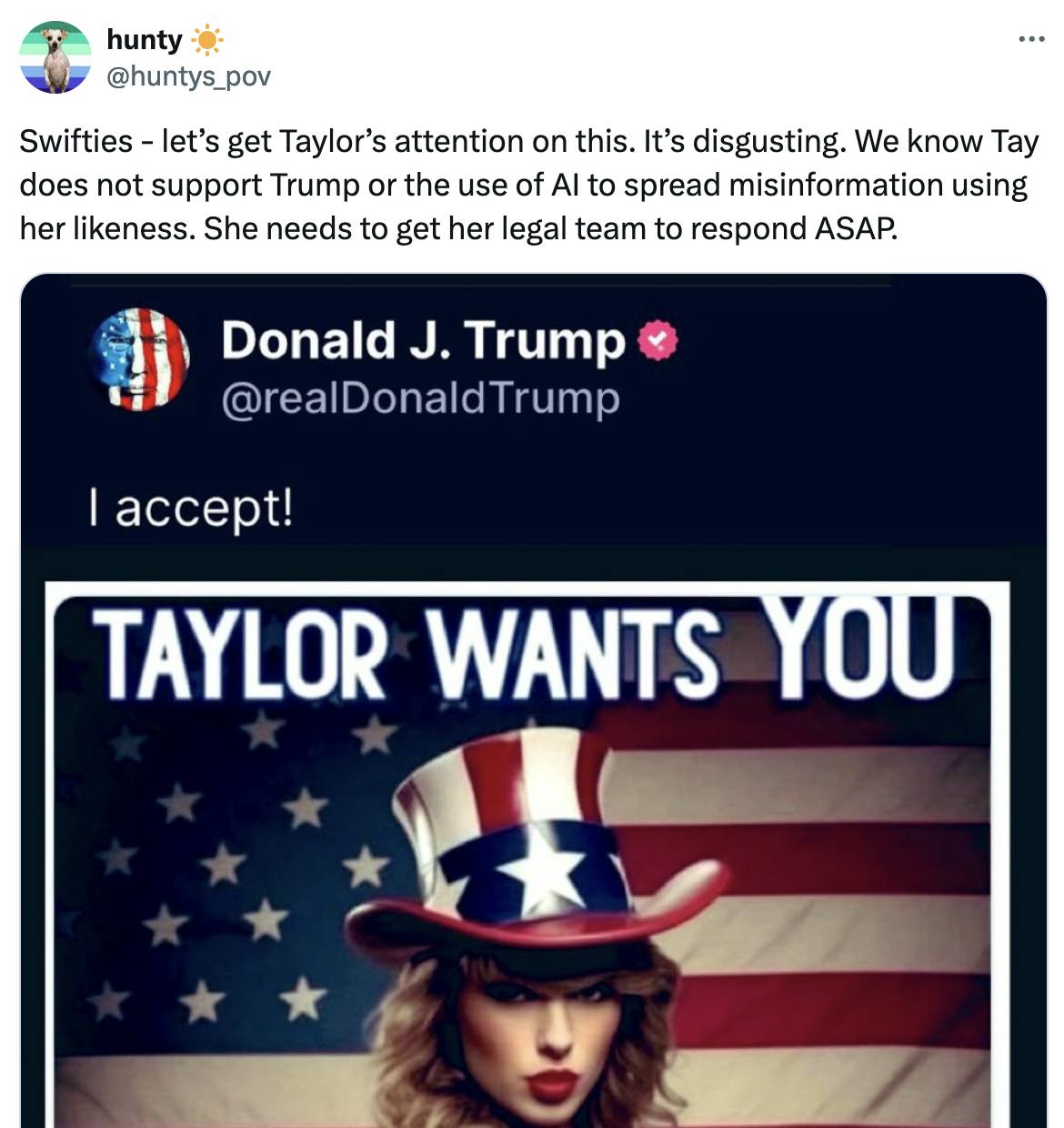 Twitter screenshot hunty ☀️ @huntys_pov Swifties - let’s get Taylor’s attention on this. It’s disgusting. We know Tay does not support Trump or the use of AI to spread misinformation using her likeness. She needs to get her legal team to respond ASAP. (with screenshot of Trump's Truth Social post sharing AI image of Taylor Swift)