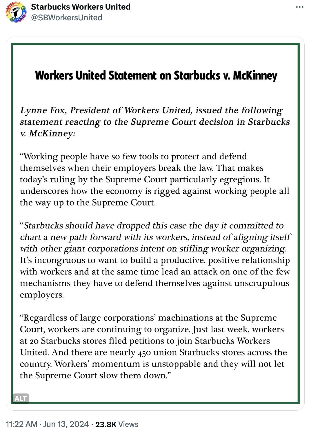 SB Workers United statement Twitter screenshot: “Working people have so few tools to protect and defend themselves when their employers break the law. That makes today’s ruling by the Supreme Court particularly egregious. It underscores how the economy is rigged against working people all the way up to the Supreme Court. “Starbucks should have dropped this case the day it committed to chart a new path forward with its workers, instead of aligning itself with other giant corporations intent on stifling worker organizing. It’s incongruous to want to build a productive, positive relationship with workers and at the same time lead an attack on one of the few mechanisms they have to defend themselves against unscrupulous employers. “Regardless of large corporations’ machinations at the Supreme Court, workers are continuing to organize. Just last week, workers at 20 Starbucks stores filed petitions to join Starbucks Workers United. And there are nearly 450 union Starbucks stores across the country. Workers’ momentum is unstoppable and they will not let the Supreme Court down."