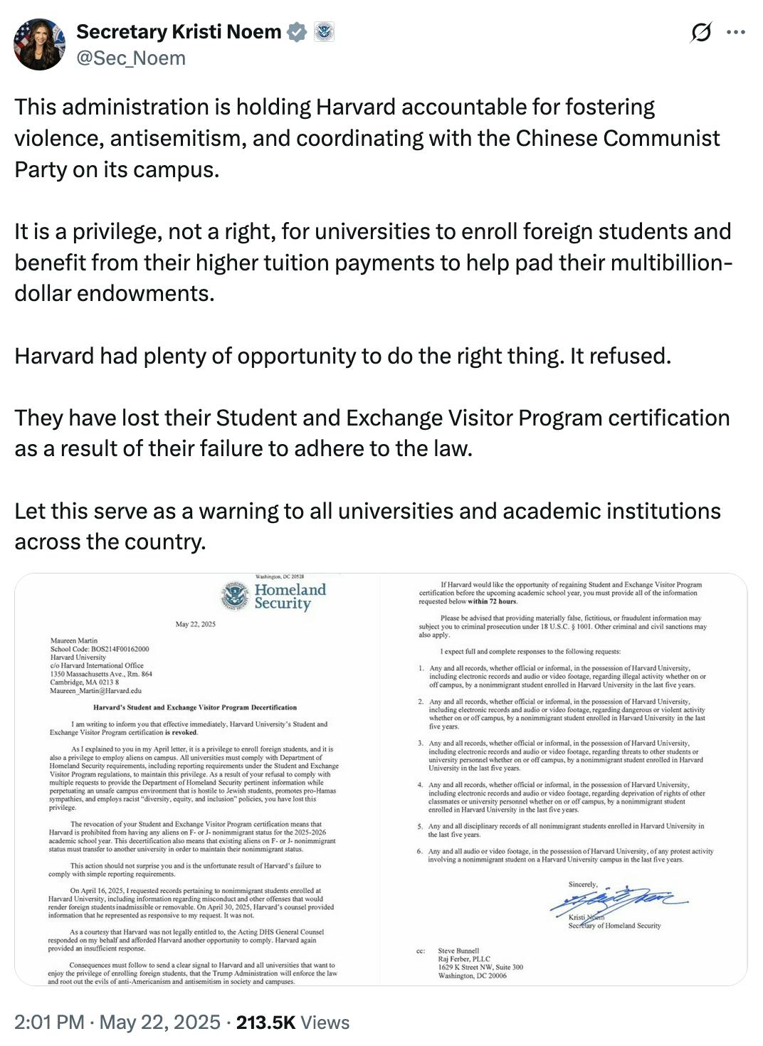 X screenshot Secretary Kristi Noem
@Sec_Noem
This administration is holding Harvard accountable for fostering violence, antisemitism, and coordinating with the Chinese Communist Party on its campus. 

It is a privilege, not a right, for universities to enroll foreign students and benefit from their higher tuition payments to help pad their multibillion-dollar endowments. 

Harvard had plenty of opportunity to do the right thing. It refused. 

They have lost their Student and Exchange Visitor Program certification as a result of their failure to adhere to the law. 

Let this serve as a warning to all universities and academic institutions across the country.

(photos of letter sent to Harvard)