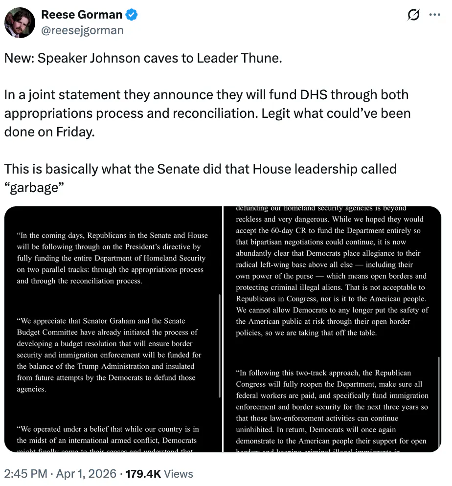 X screenshot Reese Gorman @reesejgorman New: Speaker Johnson caves to Leader Thune. In a joint statement they announce they will fund DHS through both appropriations process and reconciliation. Legit what could’ve been done on Friday. This is basically what the Senate did that House leadership called “garbage”