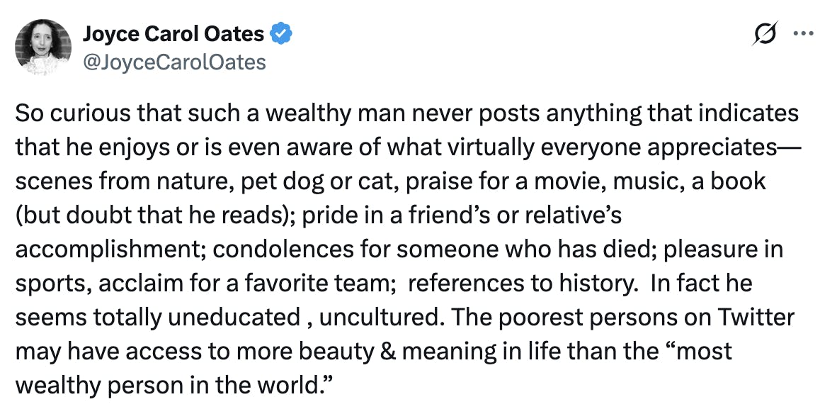 Joyce Carol Oates
@JoyceCarolOates
So curious that such a wealthy man never posts anything that indicates that he enjoys or is even aware of what virtually everyone appreciates— scenes from nature, pet dog or cat, praise for a movie, music, a book (but doubt that he reads); pride in a friend’s or relative’s accomplishment; condolences for someone who has died; pleasure in sports, acclaim for a favorite team;  references to history.  In fact he seems totally uneducated , uncultured. The poorest persons on Twitter may have access to more beauty & meaning in life than the “most wealthy person in the world.”